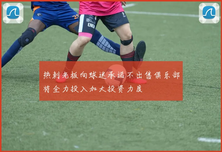 热刺老板向球迷承诺不出售俱乐部将全力投入加大投资力度