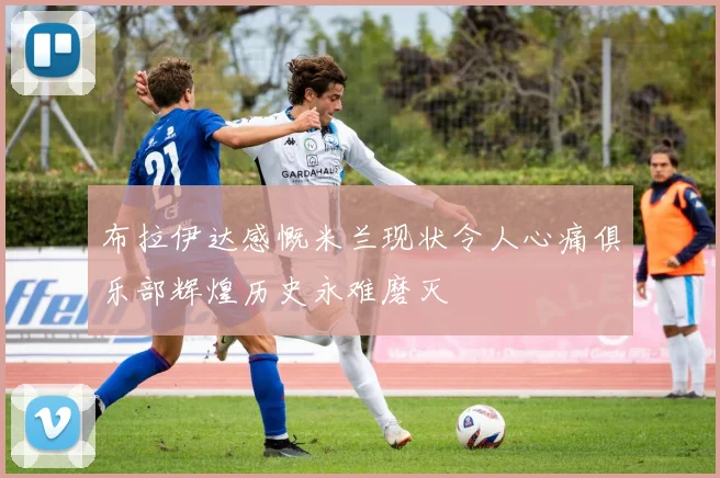 布拉伊达感慨米兰现状令人心痛俱乐部辉煌历史永难磨灭