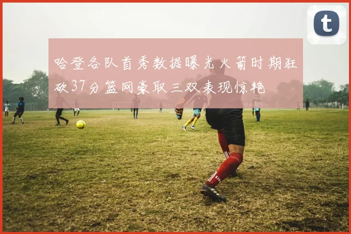 哈登各队首秀数据曝光火箭时期狂砍37分篮网豪取三双表现惊艳