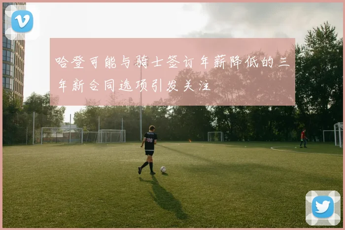 哈登可能与骑士签订年薪降低的三年新合同选项引发关注