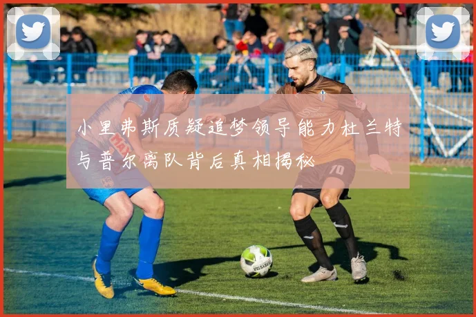 小里弗斯质疑追梦领导能力杜兰特与普尔离队背后真相揭秘