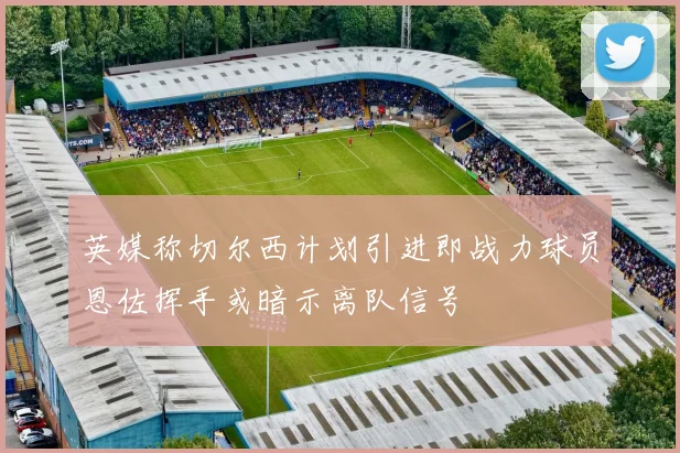 英媒称切尔西计划引进即战力球员恩佐挥手或暗示离队信号