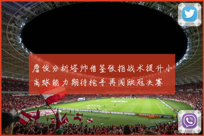 詹俊分析塔帅借鉴张指战术提升小高球能力期待枪手再闯欧冠决赛