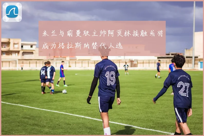 米兰与前曼联主帅阿莫林接触或将成为格拉斯纳替代人选
