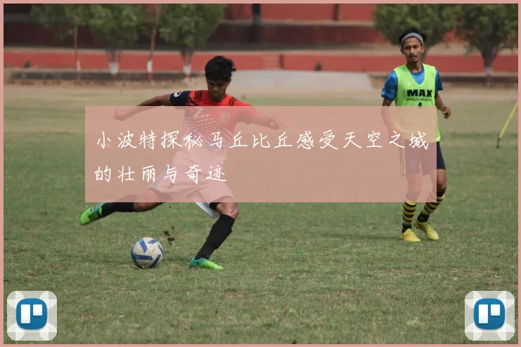 小波特探秘马丘比丘感受天空之城的壮丽与奇迹