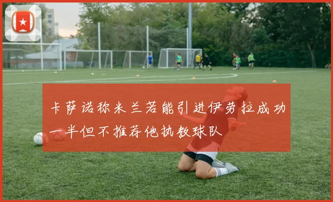 卡萨诺称米兰若能引进伊劳拉成功一半但不推荐他执教球队