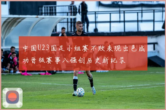 中国U23国足小组赛不败表现出色成功晋级赛事八强创历史新纪录